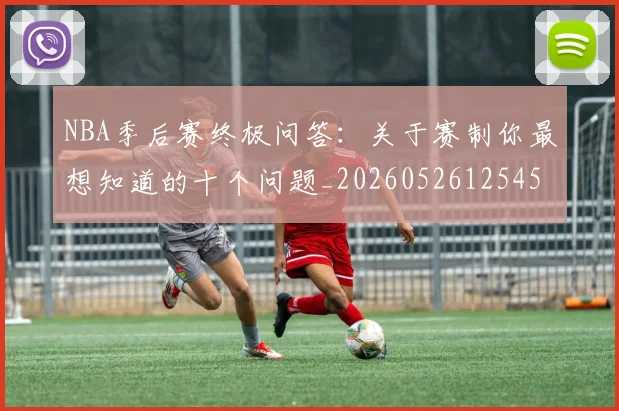 NBA季后赛终极问答:关于赛制你最想知道的十个问题_20260526125458