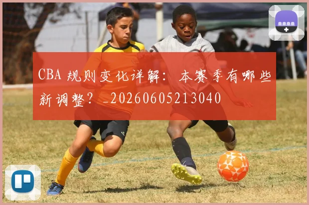 CBA 规则变化详解:本赛季有哪些新调整?_20260605213040