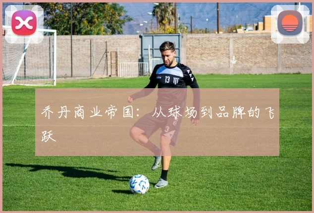 乔丹商业帝国:从球场到品牌的飞跃