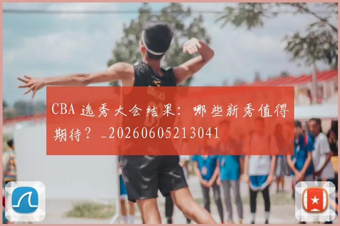 CBA 选秀大会结果:哪些新秀值得期待?_20260605213041