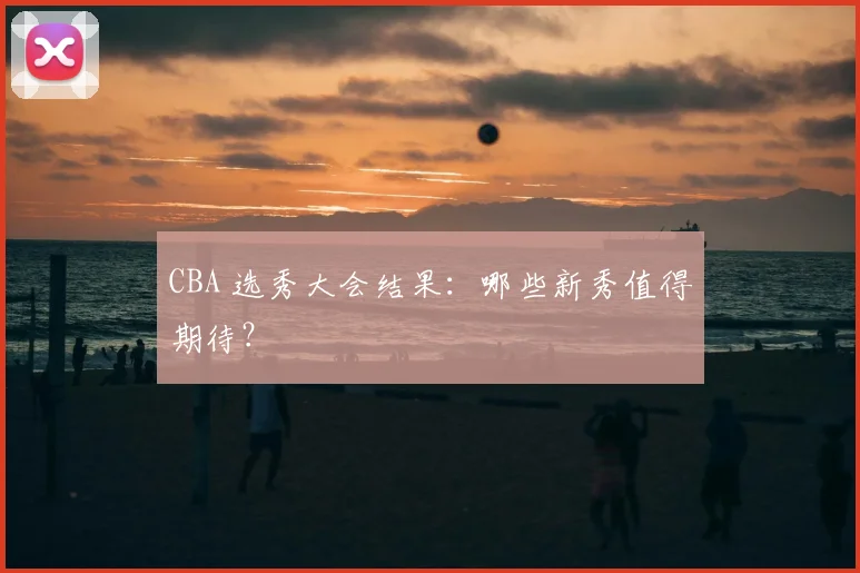 CBA 选秀大会结果:哪些新秀值得期待?