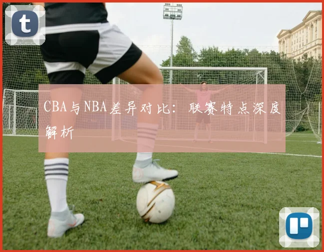 CBA与NBA差异对比:联赛特点深度解析