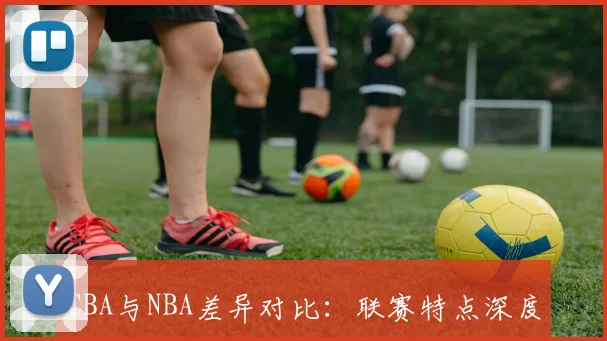 CBA与NBA差异对比:联赛特点深度解析